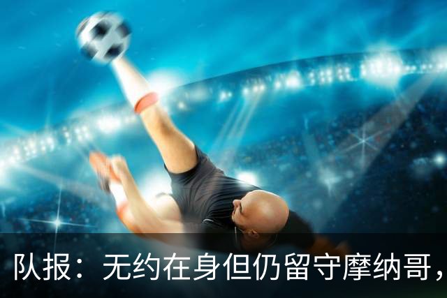 队报：无约在身但仍留守摩纳哥，博格巴积极养伤且无退役打算